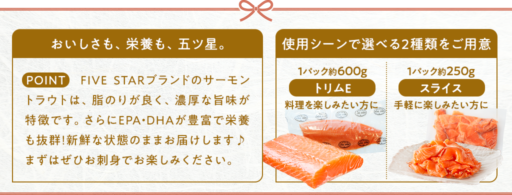 おいしさも、栄養も、五ツ星。FIVE STARブランドのサーモントラウトは、脂のりが良く、濃厚な旨みが特徴です。さらにEPA・DHAが豊富で栄養も抜群！新鮮な状態のままお届けします♪まずはぜひお刺身でお楽しみください。