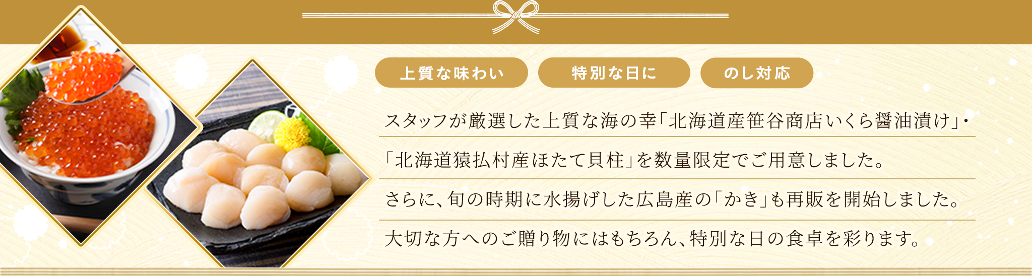 スタッフが厳選した上質な海の幸「北海道産笹谷商店いくら醤油漬け」・「北海道猿払村産ほたて貝柱」を数量限定でご用意しました。さらに旬の時期に水揚げした広島産の「冷凍かき」も再販を開始しました。大切な方へのご贈り物にはもちろん、特別な日の食卓を彩ります。