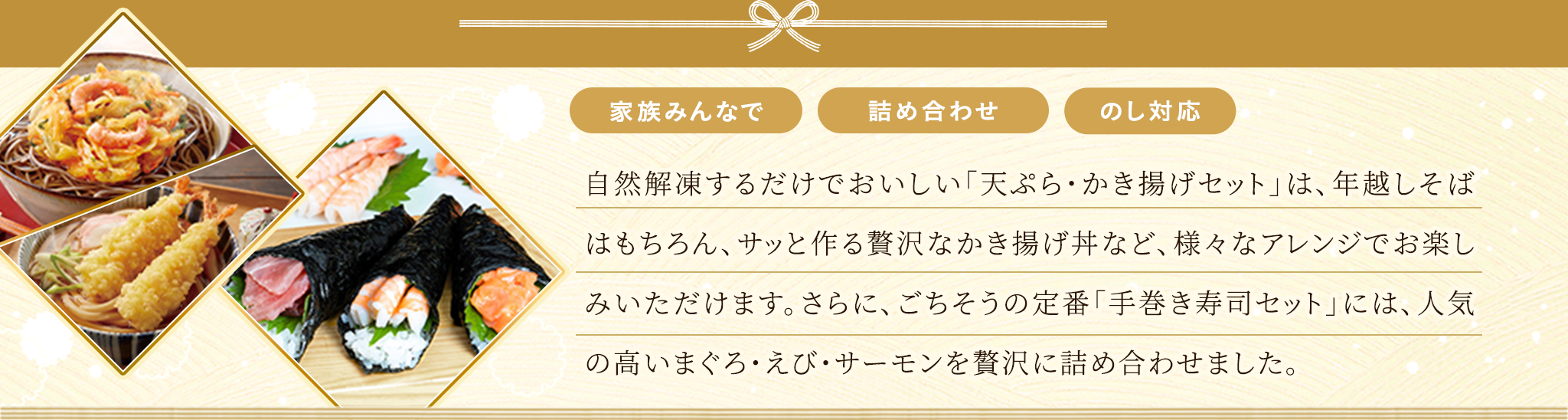 自然解凍するだけでおいしい「天ぷら・かき揚げセット」は、年越しそばはもちろん、サッと作る贅沢なかき揚げ丼など、様々なアレンジでお楽しみいただけます。さらに、ごちそうの定番「手巻き寿司セット」には、人気の高いまぐろ・えび・サーモンを贅沢に詰め合わせました。