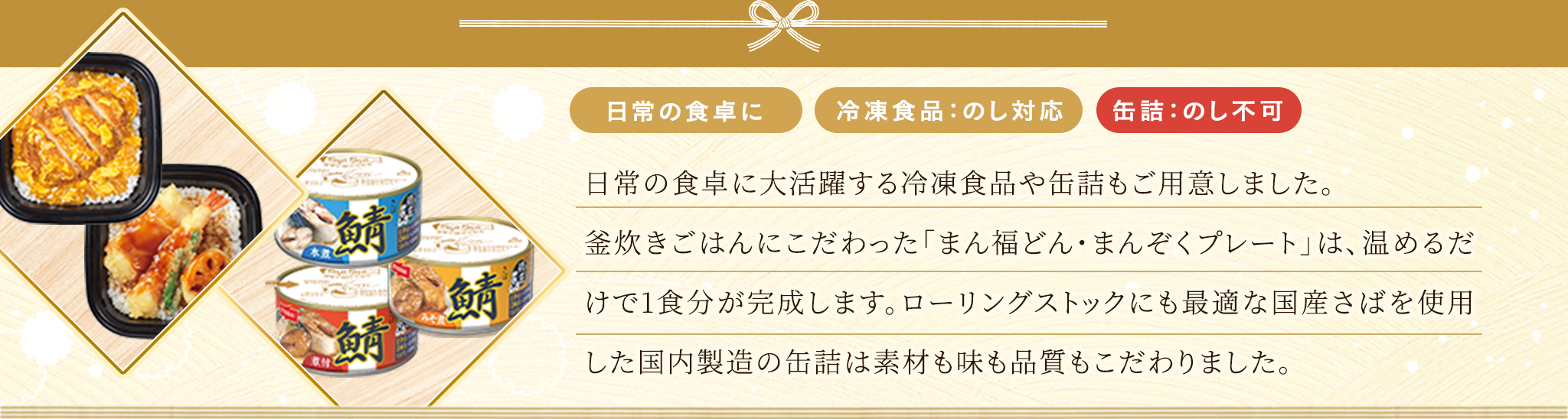 何かと忙しい年末年始や日常使いでも大変喜ばれる冷凍食品や缶詰もご用意しました。釜炊きごはんにこだわった「まん福どん・まんぞくプレート」は、温めるだけで1食分が完成します。国産さばを使用した国内製造の缶詰は、素材も味も品質もこだわり、ローリングストックにも最適です。