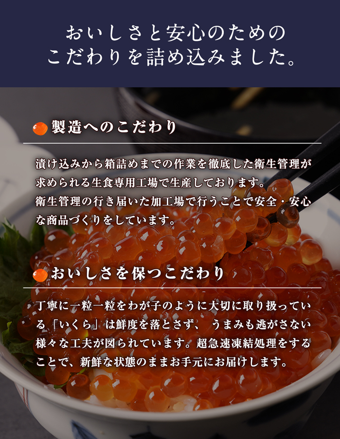 おいしさと安心のためのこだわりを詰め込みました。【味付けへのこだわり】味わいを左右する「たれ」にもこだわりが秘められています。ベースとなる醤油のほかに数種の「だし」をブレンドし、約1年かけて試行錯誤の末完成した熟成深い味わいの「たれ」。その秘伝の「たれ」に厳選した素材をじっくりと漬け込み、一昼夜熟成させながら余分な水分を切ってパック詰めする製法を採用しています。このひと手間によって、味の品格を向上させることに成功しました｡【製造へのこだわり】食の不安が叫ばれる昨今、安全・安心は最低条件となっています。当商品は漬け込みから箱詰めまでの作業を徹底した衛生管理が求められる生食専用工場で生産しております｡衛生管理の行き届いた加工場で行うことで安全・安心な商品づくりをしています。【おいしさを保つこだわり】当商品は鮮度を落とさず、うまみも逃がさない様々な工夫が図られています。短時間で筋子を出し、バラし、短時間でさっと漬け込み、じっくり液切りをする。丁寧に一粒一粒をわが子のように大切に取り扱っています。生産能力を優先するとできない、品質を優先した職人気質な昔からの製造工程にこだわりを持ち製造しています。