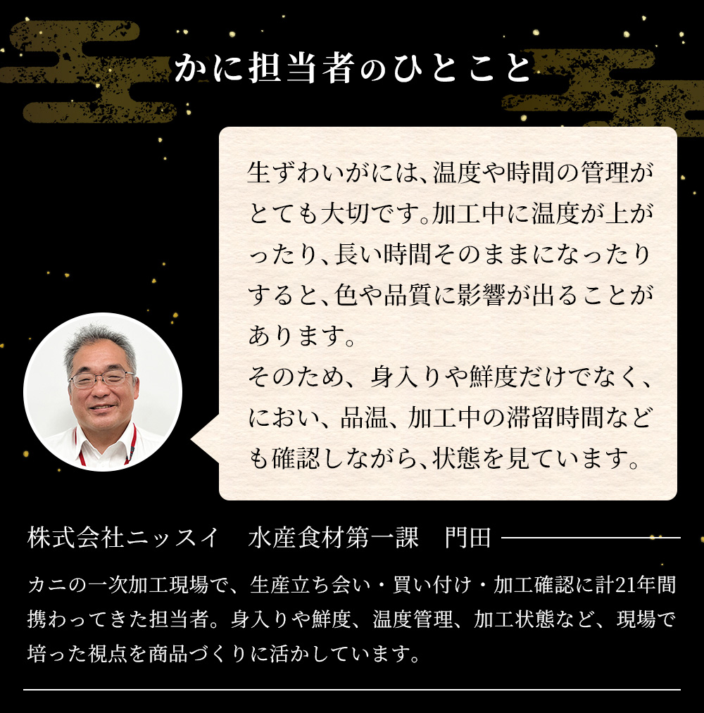 ニッスイのカニ担当者のひとこと。生ずわいがには、温度や時間の管理がとても大切です。加工中に温度が上がったり、長い時間そのままになったりすると、色や品質に影響が出ることがあります。そのため、身入りや鮮度だけでなく、におい、品温、加工中の滞留時間なども確認しながら、状態を見ています。