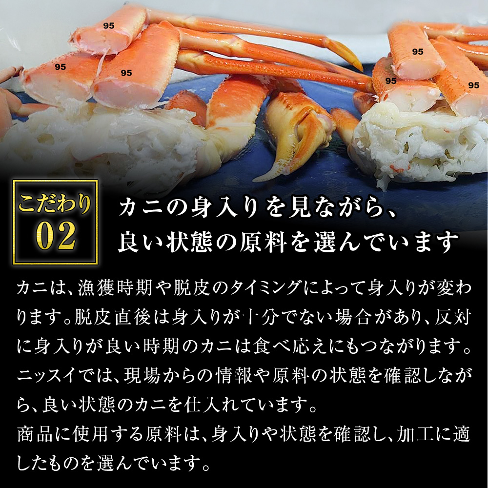 こだわり2。カニの身入りを見ながら、良い状態の原料を選んでいます。カニは、漁獲時期や脱皮のタイミングによって身入りが変わります。脱皮直後は身入りが十分でない場合があり、反対に身入りが良い時期のカニは食べ応えにもつながります。ニッスイでは、現場からの情報や原料の状態を確認しながら、良い状態のカニを仕入れています。商品に使用する原料は、身入りや状態を確認し、加工に適したものを選んでいます。