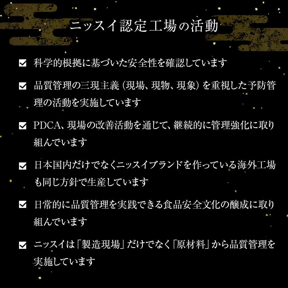 ニッスイ認定工場の活動。科学的根拠に基づいた安全性を確認しています。品質管理の三現主義（現場、現物、現象）を重視した予防管理の活動を実施しています。PDCA、現場の改善活動を通じて、継続的に管理強化に取り組んでいます。日本国内だけでなくニッスイブランドを作っている海外工場も同じ方針で生産しています。日常的に品質管理を実践できる食品安全文化の醸成に取り組んでいます。ニッスイは「製造現場」だけでなく「原材料」から品質管理を実施しています。