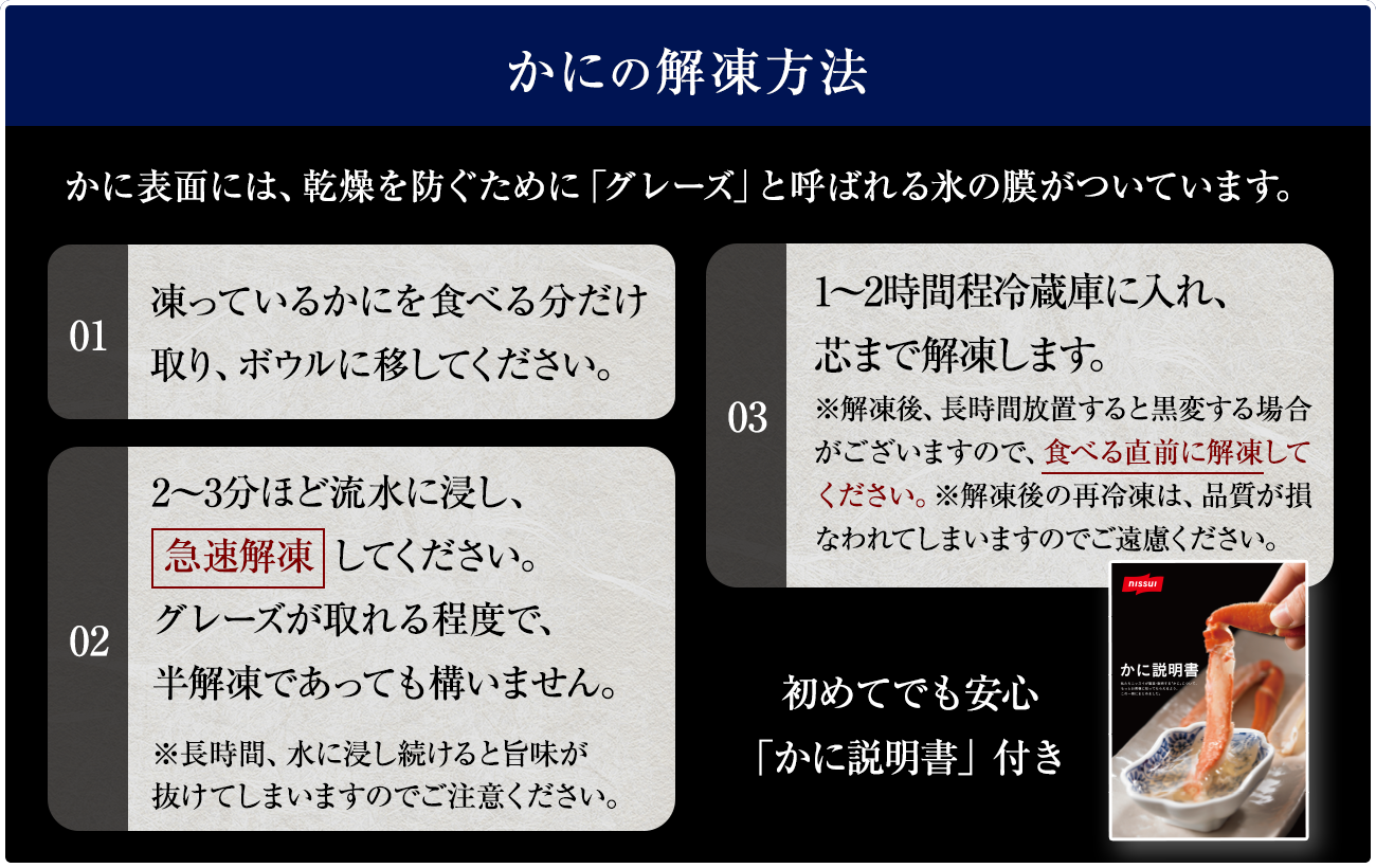 かにの解凍方法の説明。かに表面には、乾燥を防ぐために「グレーズ」 と呼ばれる氷の膜がついています。手順1 凍っているかにを食べる分だけ取り、ボウルに移してください。手順2 2~3分ほど流水に浸し、 急速解凍してください。 グレーズが取れる程度で、 半解凍であっても構いません。手順3 1~2時間程冷蔵庫に入れ、芯まで解凍します。