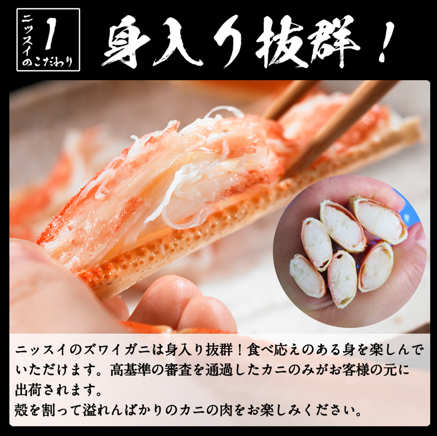 ニッスイのこだわり01。ニッスイのずわいがには身入り抜群！食べ応えのある身を楽しんでいただけます。高基準の審査を通過したカニのみがお客様の元に出荷されます。殻を割って溢れんばかりのカニの肉をお楽しみください。