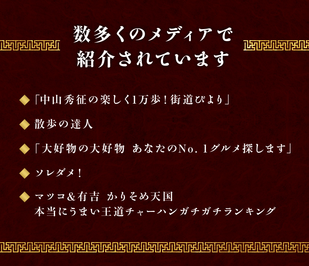 数多くのメディアで紹介されています。「中山秀征の楽しく1万歩！街道びより」「散歩の達人」「大好物の大好物 あなたのNo.1グルメ探します」「ソレダメ！」「マツコ＆有吉 かりそめ天国 本当にうまい王道チャーハンガチランキング」