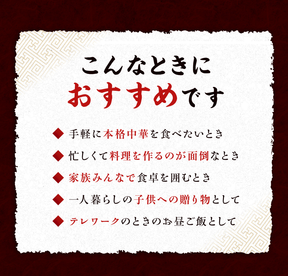 こんなときにおすすめです「手軽に本格中華を食べたいとき」「忙しくて料理を作るのが面倒なとき」「家族みんなで食卓を囲むとき」「一人暮らしの子供への贈り物として」「テレワークのときにお昼ご飯として」