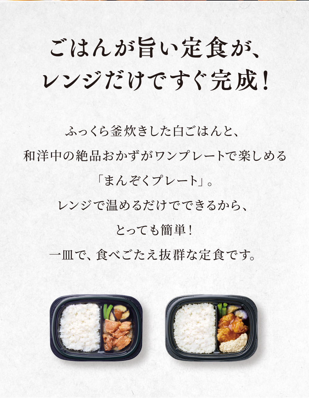 ご飯が旨い定食がレンジだけですぐ完成！ふっくら釜炊きした白ごはんと和洋中の絶品おかずがワンプレートで楽しめる「まんぞくプレート」。レンジで温めるだけでできるから、とっても簡単！一皿で食べ応え抜群な定食です。