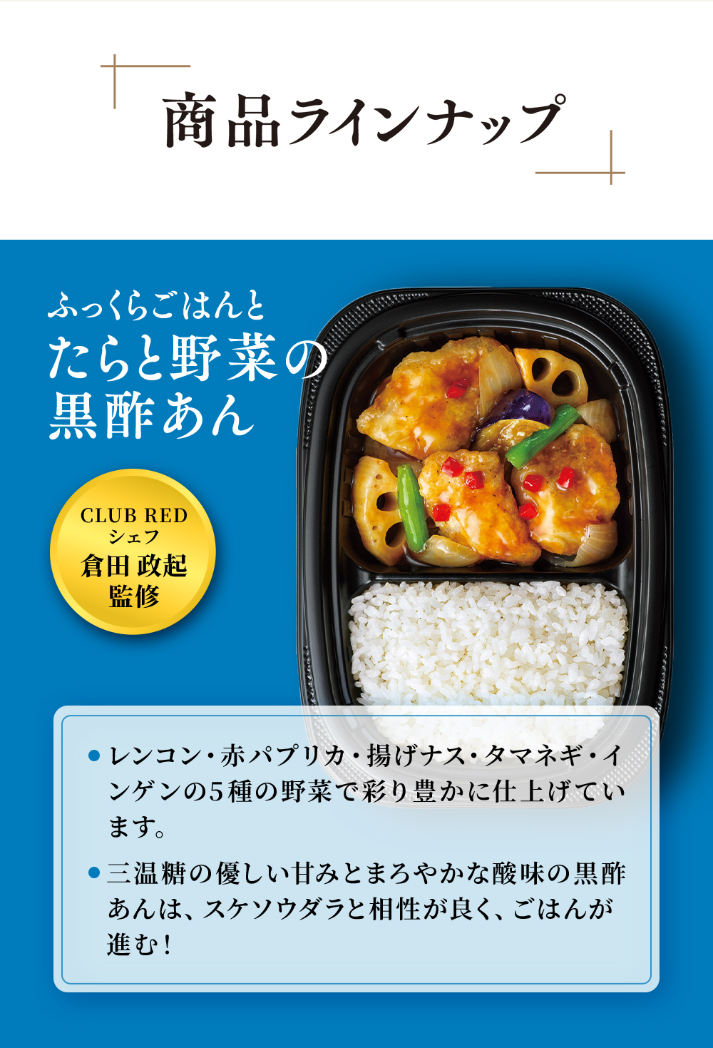 CLUB REDシェフ倉田政起監修。まんぞくプレート「ふっくらごはんとたらと野菜の黒酢あん」レンコン・赤パプリカ・揚げなす・たまねぎ・いんげんの5種の野菜で彩り豊かに仕上げています。三温糖の優しい甘みとまろやかな酸味の黒酢あんは、すけそうだらと相性が良くごはんがススム！