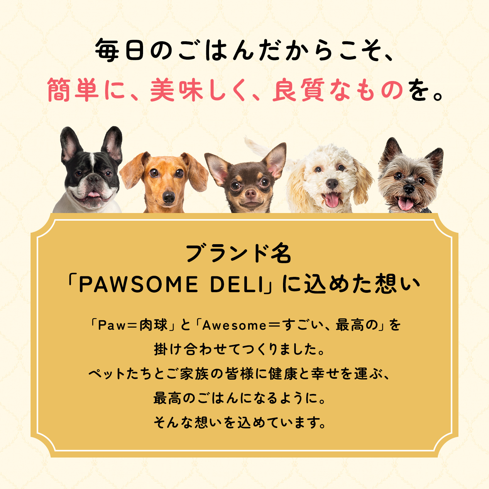 毎日のごはんだからこそ、簡単に、美味しく、良質なものを。「PAWSOME DELI（ポウサムデリ）」は「Paw（肉球）」と「Awesome（すごい、最高の）」を掛け合わせて作りました。ペットたちとご家族の皆様に健康と幸せを運ぶ、最高のごはんになるよう。そんな想いを込めています。