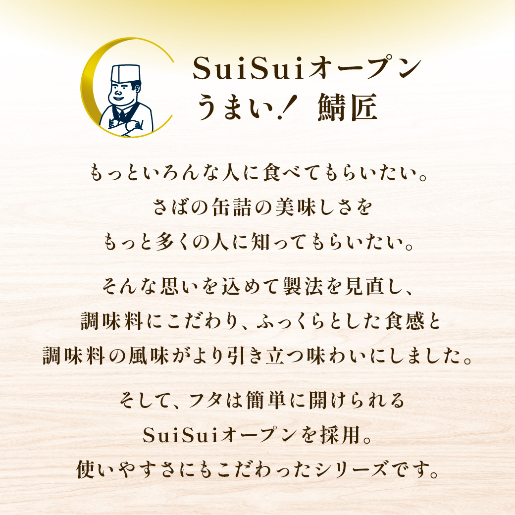 SuiSuiオープンうまい！ 鯖さば匠 もっといろんな人に食べてもらいたい。さばの缶詰の美味しさをもっと多くの人に知ってもらいたい。そんな思いを込めて製法を見直し、調味料にこだわり、ふっくらとした食感と調味料の風味がより引き立つ味わいにしました。そして、フタは簡単に開けられるSuiSuiオープンを採用。使いやすさにもこだわったシリーズです。