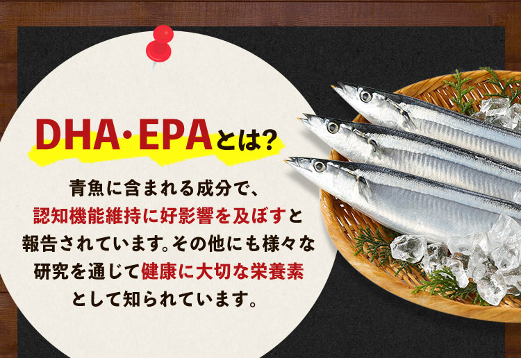 DHA・EPAとは？ 青魚に含まれる成分で、認知機能維持に好影響を及ぼすと報告されています。その他にも様々な研究を通じて健康に大切な栄養素として知られています。